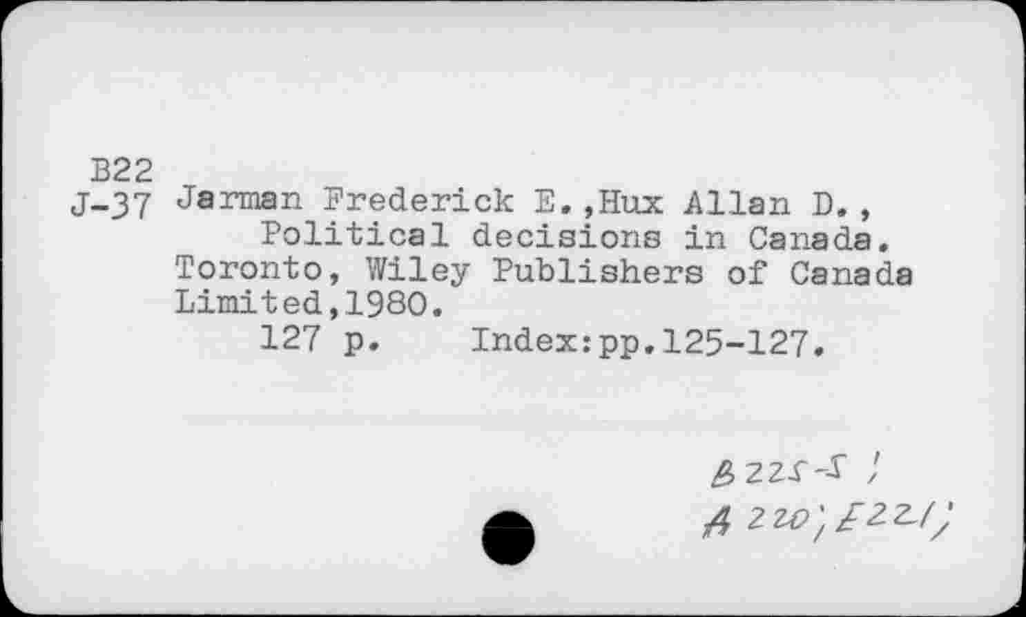 ﻿B22
j-37 Jarman Frederick E.?Hux Allan D., Political decisions in Canada.
Toronto, Wiley Publishers of Canada
Limited,1980.
127 p. Index:pp.125-127.
4 2W',£2.Z-f;